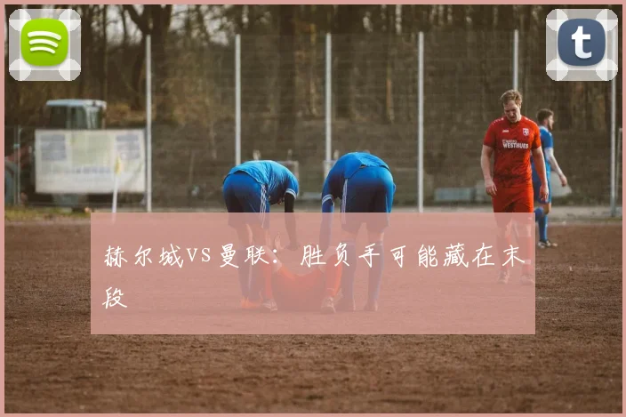 赫尔城vs曼联：胜负手可能藏在末段