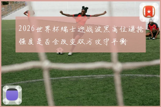 2026世界杯瑞士迎战波黑高位逼抢强度是否会改变双方攻守平衡