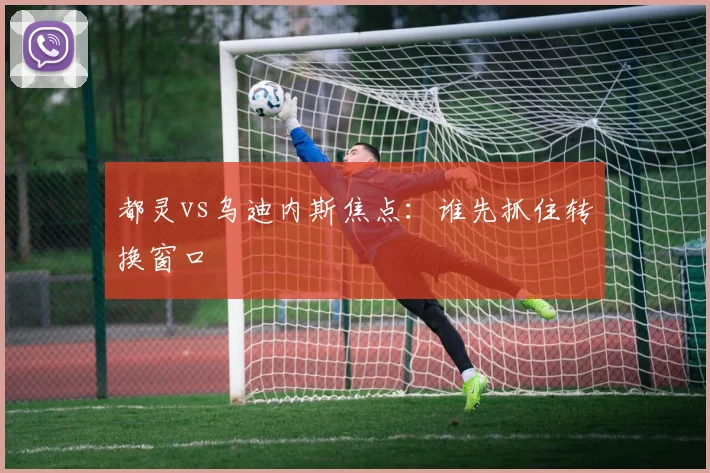 都灵vs乌迪内斯焦点：谁先抓住转换窗口
