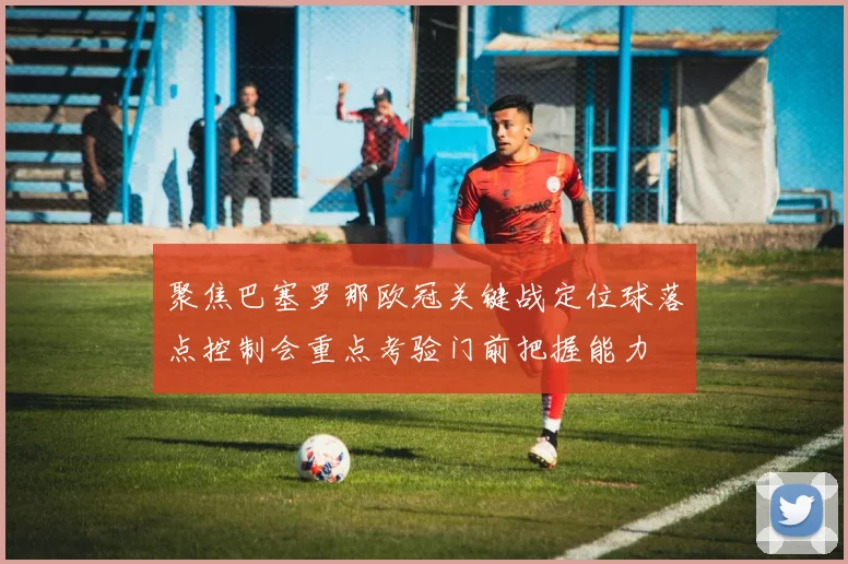 聚焦巴塞罗那欧冠关键战定位球落点控制会重点考验门前把握能力