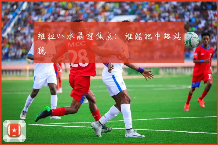 维拉vs水晶宫焦点：谁能把中路站稳