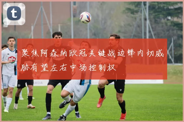 聚焦阿森纳欧冠关键战边锋内切威胁有望左右中场控制权