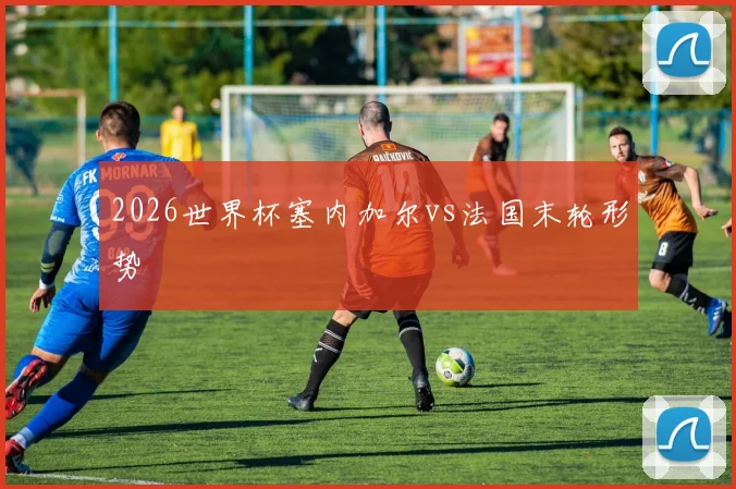 2026世界杯塞内加尔vs法国末轮形势