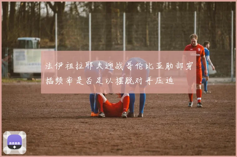 法伊祖拉耶夫迎战哥伦比亚肋部穿插频率是否足以摆脱对手压迫