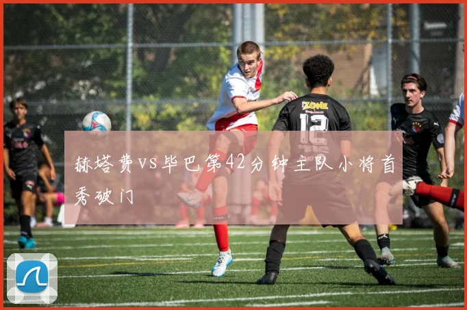 赫塔费vs毕巴第42分钟主队小将首秀破门