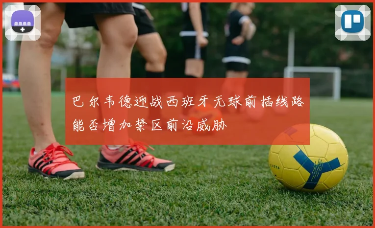 巴尔韦德迎战西班牙无球前插线路能否增加禁区前沿威胁