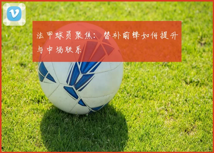 法甲球员聚焦:替补前锋如何提升与中场联系