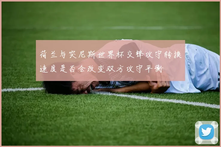 荷兰与突尼斯世界杯交锋攻守转换速度是否会改变双方攻守平衡