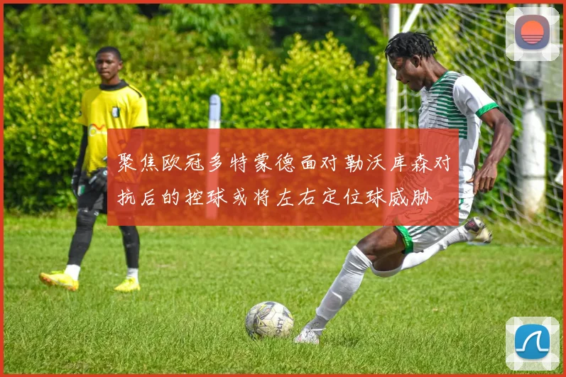 聚焦欧冠多特蒙德面对勒沃库森对抗后的控球或将左右定位球威胁