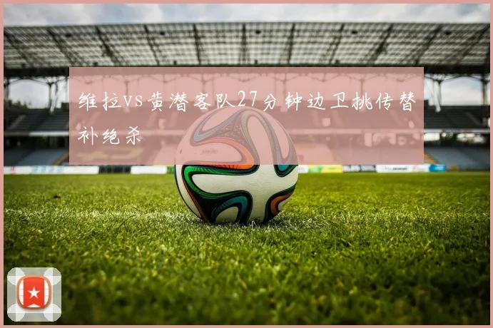 维拉vs黄潜客队27分钟边卫挑传替补绝杀