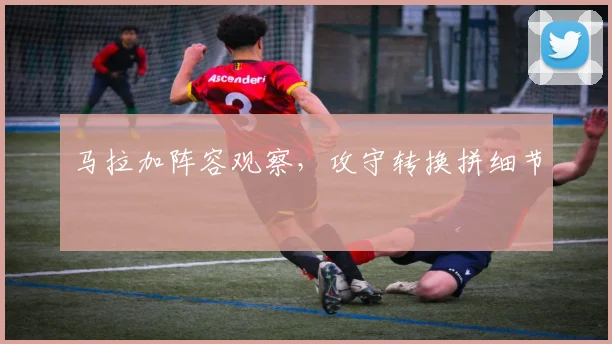 马拉加阵容观察,攻守转换拼细节