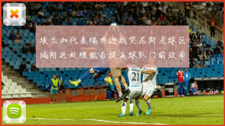 埃兰加代表瑞典迎战突尼斯点球区域附近处理能否提高球队门前效率