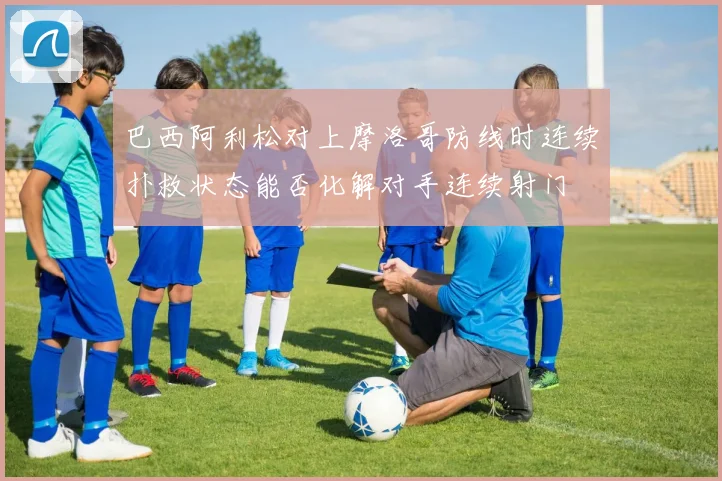 巴西阿利松对上摩洛哥防线时连续扑救状态能否化解对手连续射门